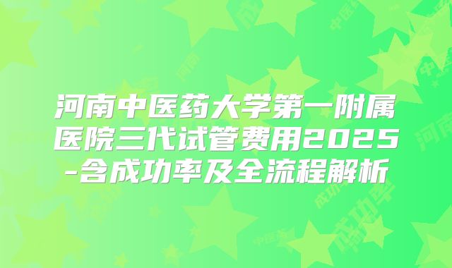 河南中医药大学第一附属医院三代试管费用2025-含成功率及全流程解析