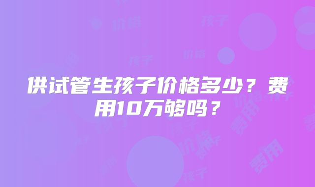 供试管生孩子价格多少?费用10万够吗?