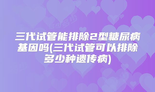 三代试管能排除2型糖尿病基因吗(三代试管可以排除多少种遗传病)