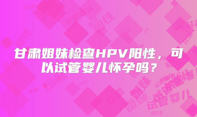 甘肃姐妹检查HPV阳性，可以试管婴儿怀孕吗？