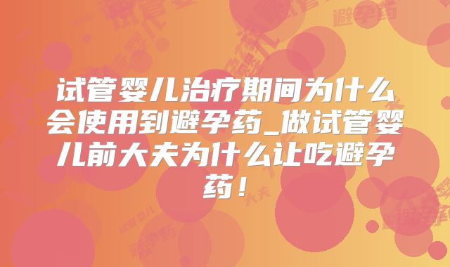 试管婴儿治疗期间为什么会使用到避孕药_做试管婴儿前大夫为什么让吃避孕药！