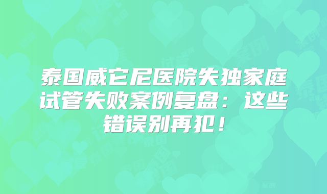 泰国威它尼医院失独家庭试管失败案例复盘：这些错误别再犯！