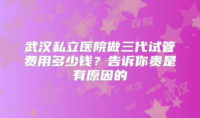 武汉私立医院做三代试管费用多少钱？告诉你贵是有原因的