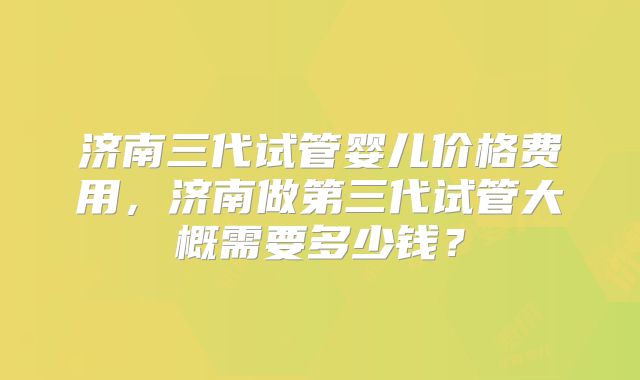 济南三代试管婴儿价格费用,济南做第三代试管大概需要多少钱?