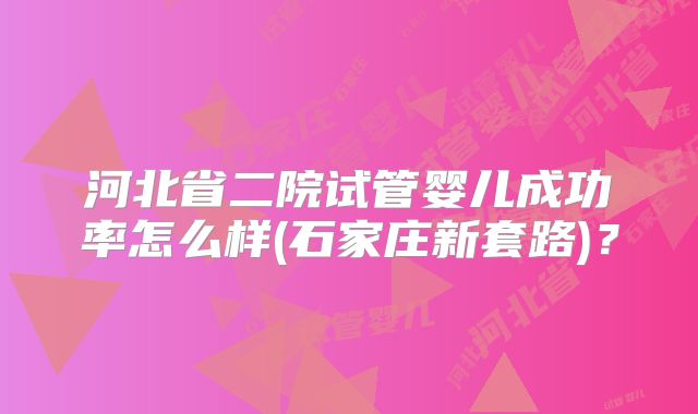 河北省二院试管婴儿成功率怎么样(石家庄新套路)?