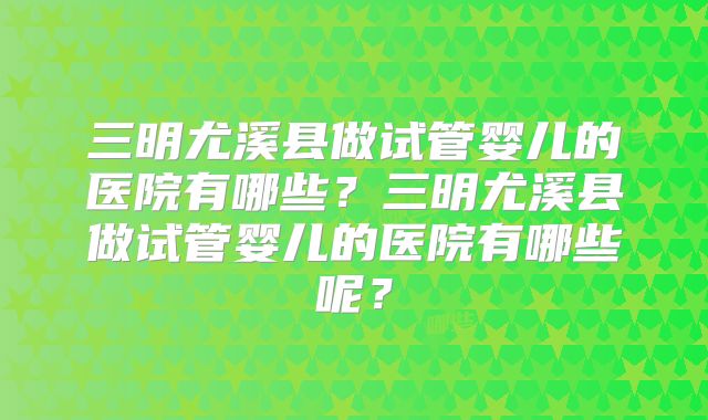 三明尤溪县做试管婴儿的医院有哪些?三明尤溪县做试管婴儿的医院有哪些呢?
