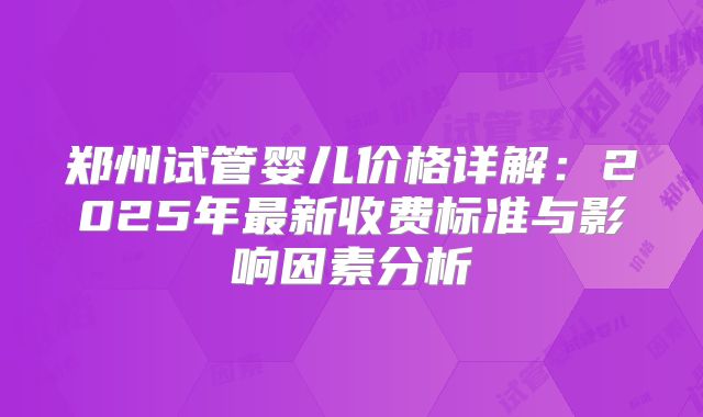 郑州试管婴儿价格详解:2025年最新收费标准与影响因素分析