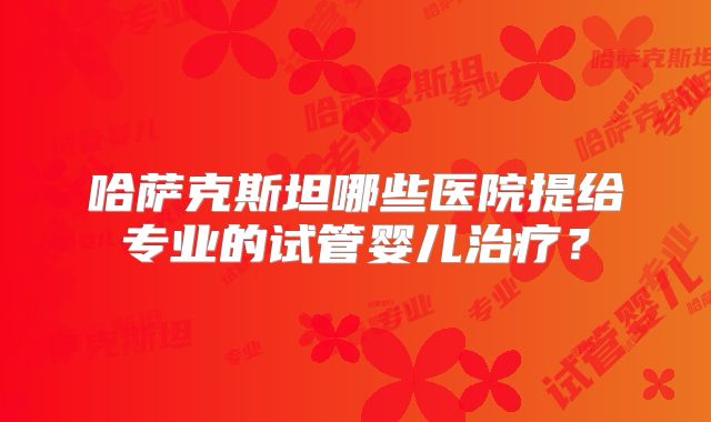 哈萨克斯坦哪些医院提给专业的试管婴儿治疗？