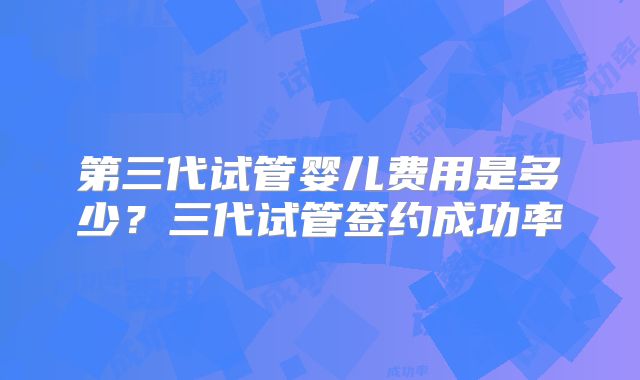 第三代试管婴儿费用是多少?三代试管签约成功率