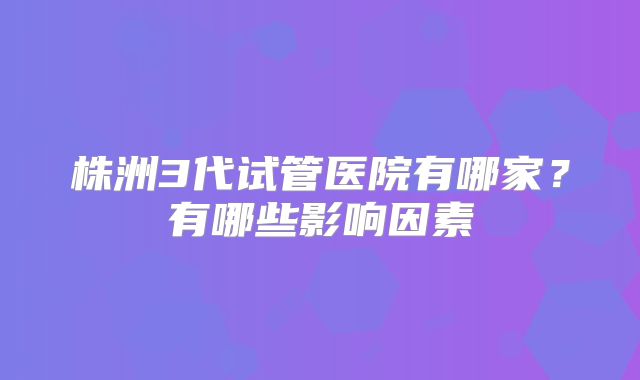 株洲3代试管医院有哪家?有哪些影响因素