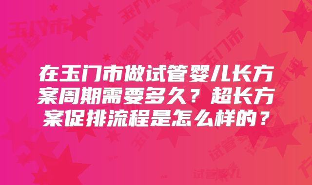 在玉门市做试管婴儿长方案周期需要多久？超长方案促排流程是怎么样的？