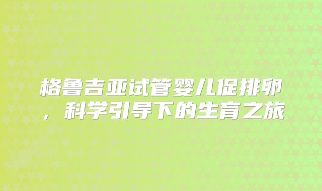 格鲁吉亚试管婴儿促排卵,科学引导下的生育之旅