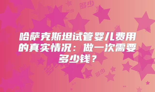 哈萨克斯坦试管婴儿费用的真实情况：做一次需要多少钱？