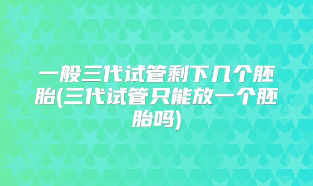 一般三代试管剩下几个胚胎(三代试管只能放一个胚胎吗)