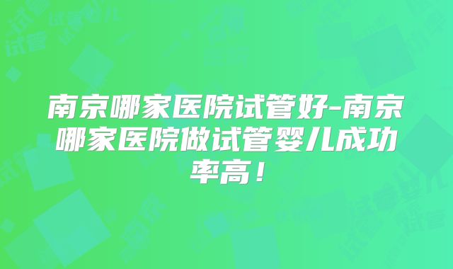 南京哪家医院试管好-南京哪家医院做试管婴儿成功率高！