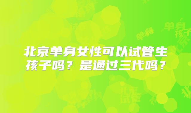 北京单身女性可以试管生孩子吗?是通过三代吗?