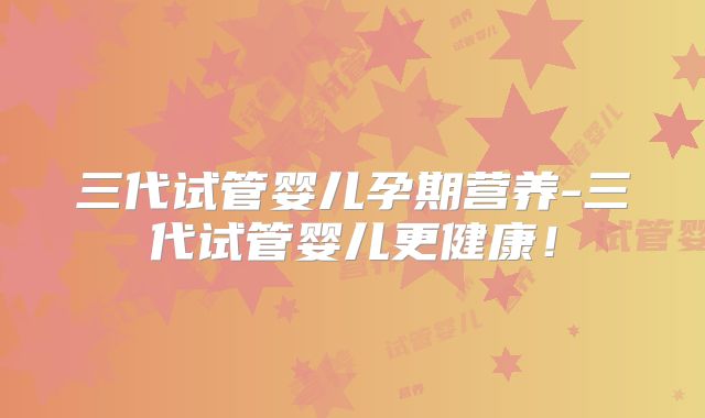三代试管婴儿孕期营养-三代试管婴儿更健康！