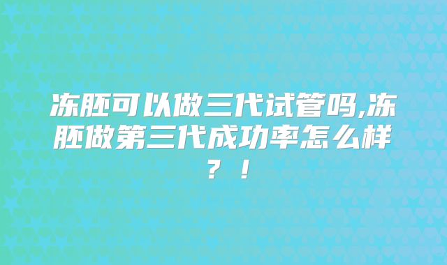 冻胚可以做三代试管吗,冻胚做第三代成功率怎么样?!