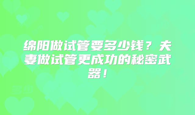 绵阳做试管要多少钱?夫妻做试管更成功的秘密武器!