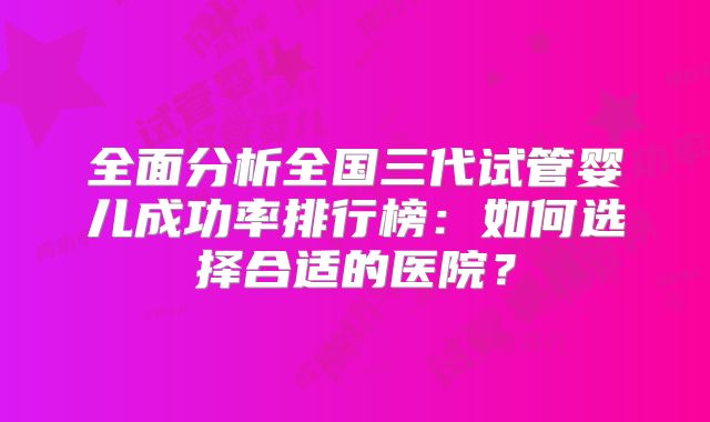 全面分析全国三代试管婴儿成功率排行榜：如何选择合适的医院？