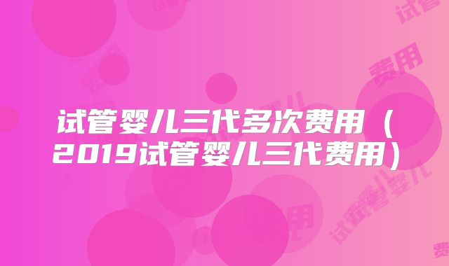 试管婴儿三代多次费用(2019试管婴儿三代费用)