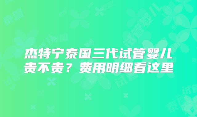 杰特宁泰国三代试管婴儿贵不贵?费用明细看这里