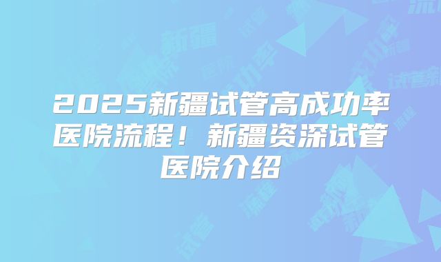 2025新疆试管高成功率医院流程！新疆资深试管医院介绍