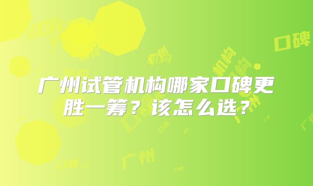 广州试管机构哪家口碑更胜一筹？该怎么选？