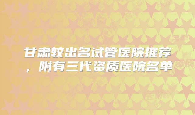 甘肃较出名试管医院推荐,附有三代资质医院名单