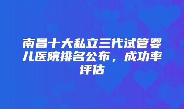 南昌十大私立三代试管婴儿医院排名公布,成功率评估