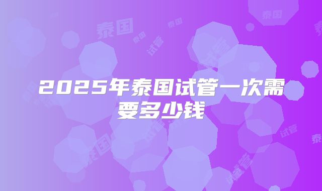 2025年泰国试管一次需要多少钱