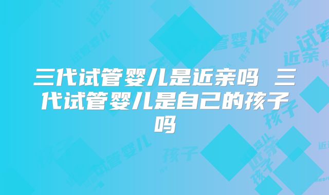 三代试管婴儿是近亲吗 三代试管婴儿是自己的孩子吗