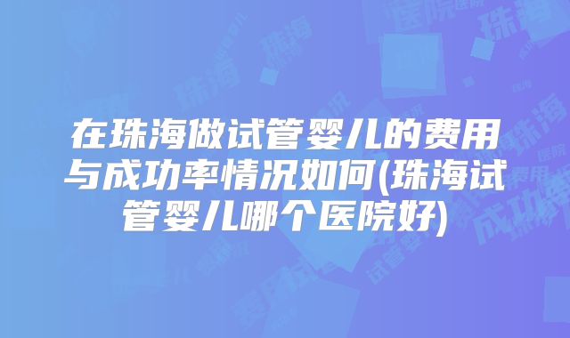 在珠海做试管婴儿的费用与成功率情况如何(珠海试管婴儿哪个医院好)
