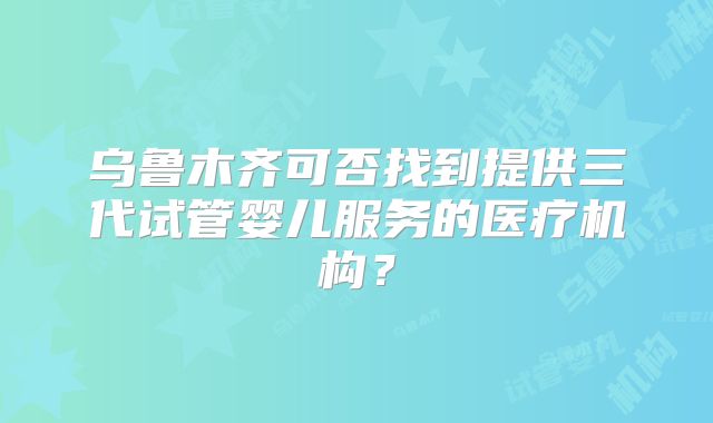 乌鲁木齐可否找到提供三代试管婴儿服务的医疗机构？