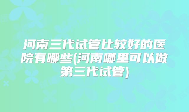 河南三代试管比较好的医院有哪些(河南哪里可以做第三代试管)