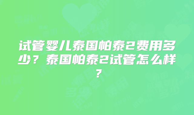 试管婴儿泰国帕泰2费用多少?泰国帕泰2试管怎么样?