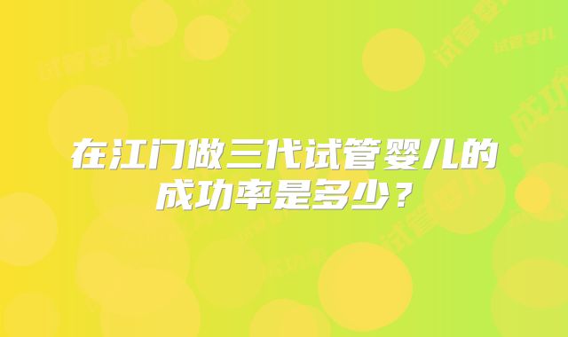 在江门做三代试管婴儿的成功率是多少?