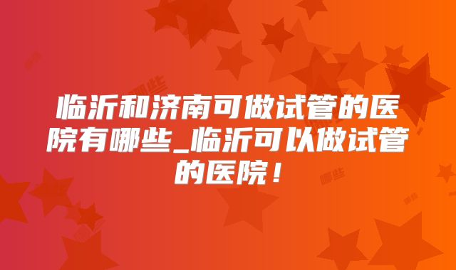 临沂和济南可做试管的医院有哪些_临沂可以做试管的医院！