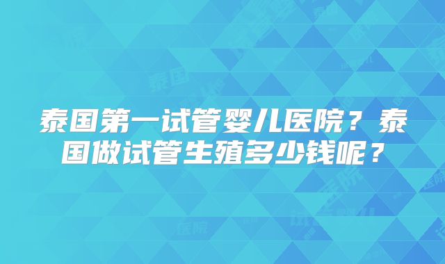 泰国第一试管婴儿医院？泰国做试管生殖多少钱呢？