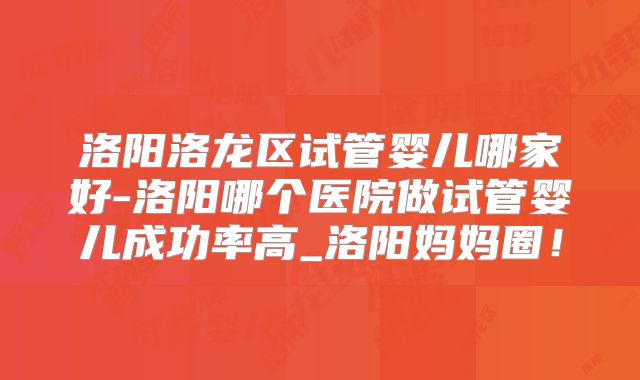洛阳洛龙区试管婴儿哪家好-洛阳哪个医院做试管婴儿成功率高_洛阳妈妈圈!