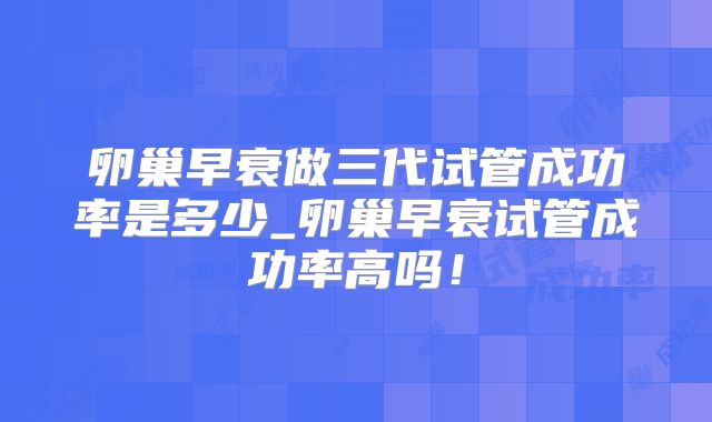 卵巢早衰做三代试管成功率是多少_卵巢早衰试管成功率高吗!