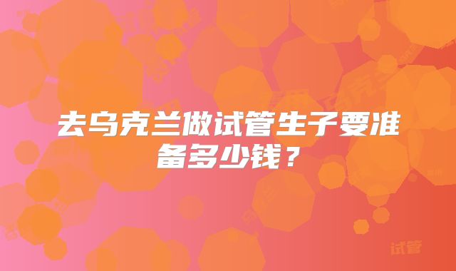 去乌克兰做试管生子要准备多少钱?