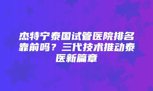 杰特宁泰国试管医院排名靠前吗?三代技术推动泰医新篇章