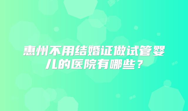 惠州不用结婚证做试管婴儿的医院有哪些?