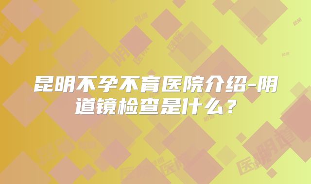 昆明不孕不育医院介绍-阴道镜检查是什么？
