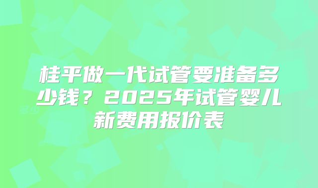 桂平做一代试管要准备多少钱？2025年试管婴儿新费用报价表