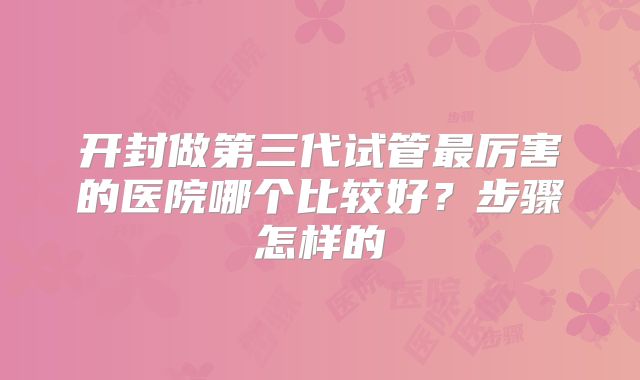 开封做第三代试管最厉害的医院哪个比较好？步骤怎样的