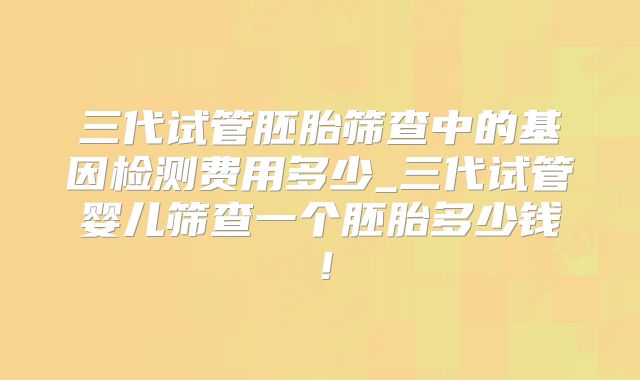 三代试管胚胎筛查中的基因检测费用多少_三代试管婴儿筛查一个胚胎多少钱!