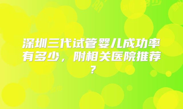 深圳三代试管婴儿成功率有多少，附相关医院推荐？