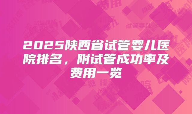 2025陕西省试管婴儿医院排名,附试管成功率及费用一览
